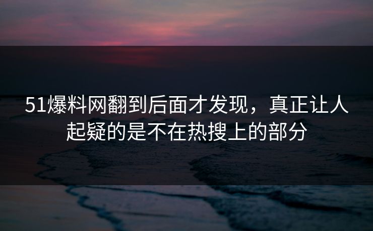 51爆料网翻到后面才发现，真正让人起疑的是不在热搜上的部分