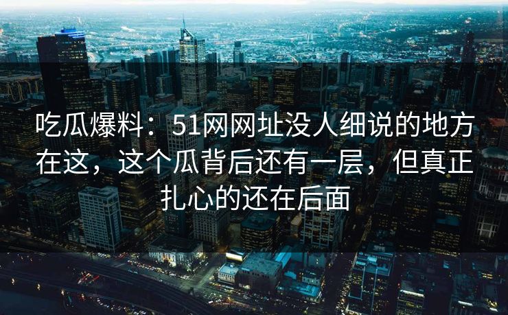 吃瓜爆料：51网网址没人细说的地方在这，这个瓜背后还有一层，但真正扎心的还在后面