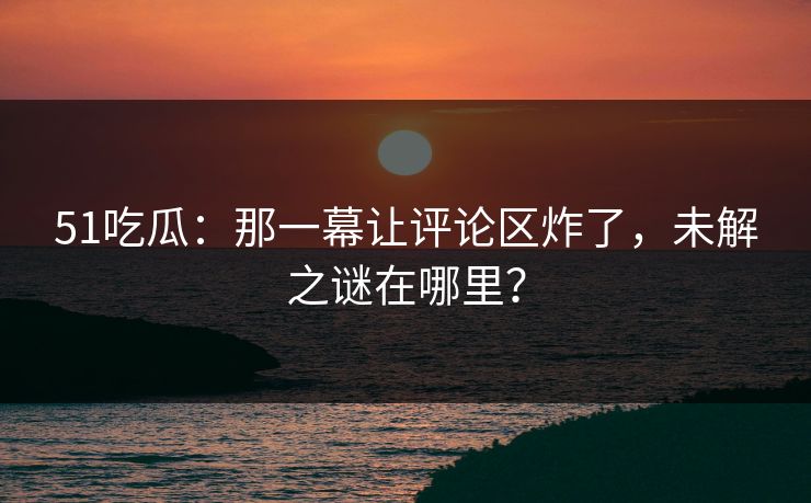 51吃瓜：那一幕让评论区炸了，未解之谜在哪里？