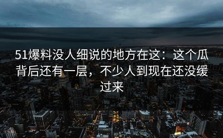 51爆料没人细说的地方在这：这个瓜背后还有一层，不少人到现在还没缓过来