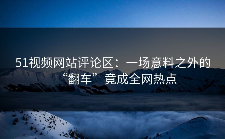 51视频网站评论区：一场意料之外的“翻车”竟成全网热点