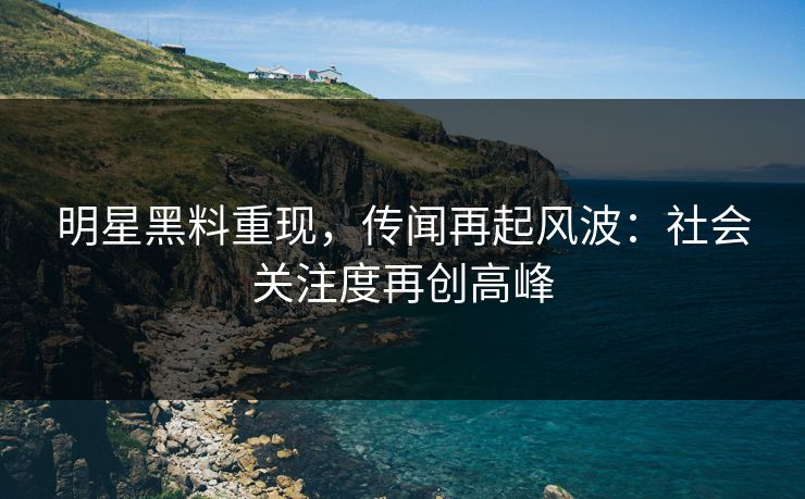 明星黑料重现，传闻再起风波：社会关注度再创高峰