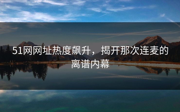 51网网址热度飙升，揭开那次连麦的离谱内幕