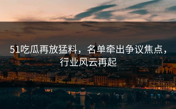 51吃瓜再放猛料，名单牵出争议焦点，行业风云再起