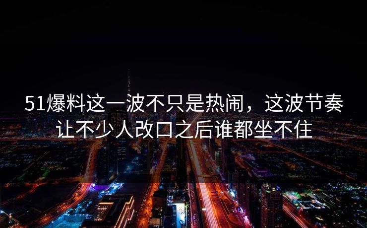 51爆料这一波不只是热闹，这波节奏让不少人改口之后谁都坐不住