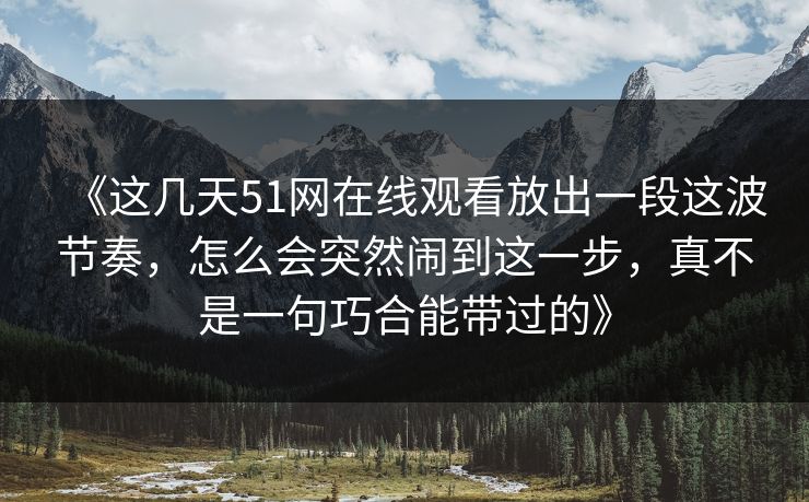 《这几天51网在线观看放出一段这波节奏，怎么会突然闹到这一步，真不是一句巧合能带过的》