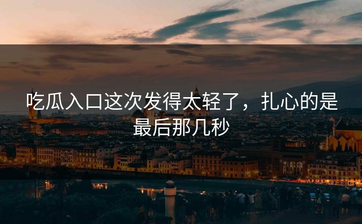 吃瓜入口这次发得太轻了，扎心的是最后那几秒