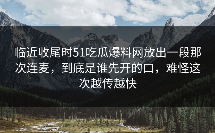 临近收尾时51吃瓜爆料网放出一段那次连麦，到底是谁先开的口，难怪这次越传越快