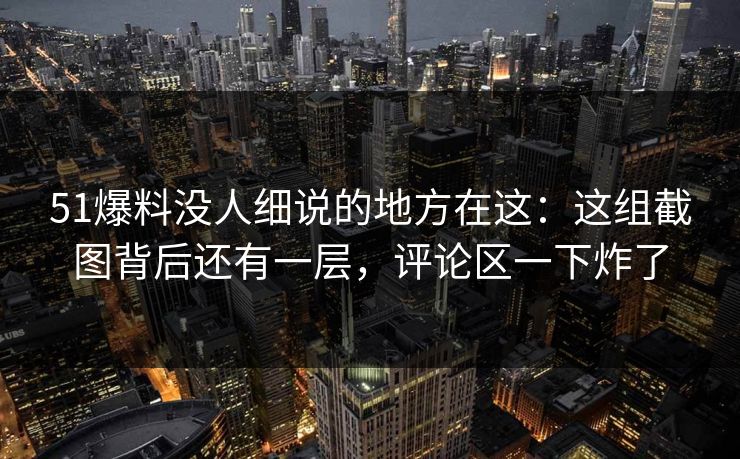 51爆料没人细说的地方在这：这组截图背后还有一层，评论区一下炸了