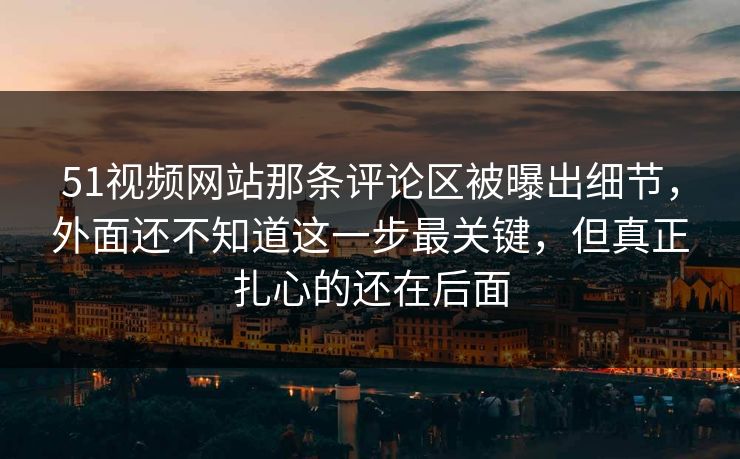 51视频网站那条评论区被曝出细节，外面还不知道这一步最关键，但真正扎心的还在后面