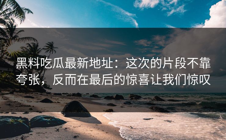 黑料吃瓜最新地址：这次的片段不靠夸张，反而在最后的惊喜让我们惊叹
