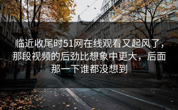 临近收尾时51网在线观看又起风了，那段视频的后劲比想象中更大，后面那一下谁都没想到