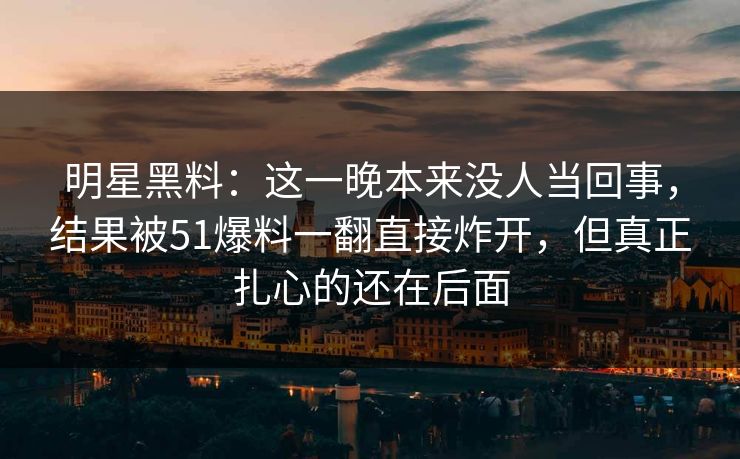 明星黑料：这一晚本来没人当回事，结果被51爆料一翻直接炸开，但真正扎心的还在后面