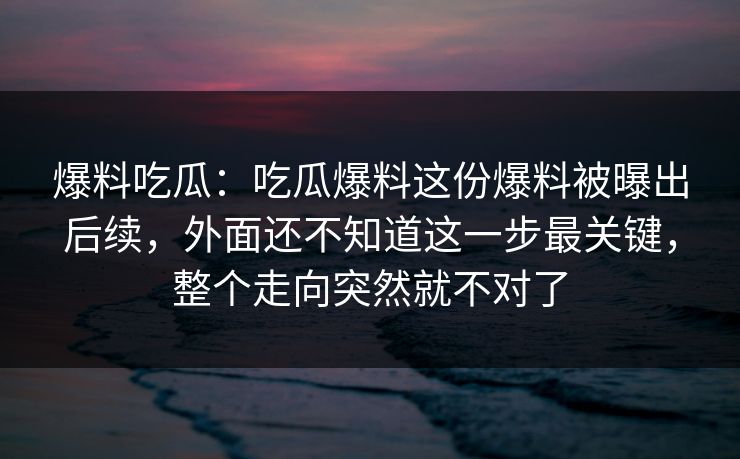 爆料吃瓜：吃瓜爆料这份爆料被曝出后续，外面还不知道这一步最关键，整个走向突然就不对了