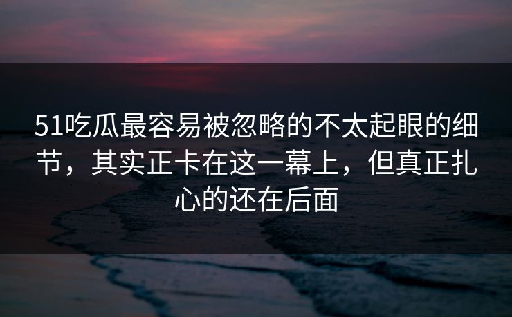 51吃瓜最容易被忽略的不太起眼的细节，其实正卡在这一幕上，但真正扎心的还在后面