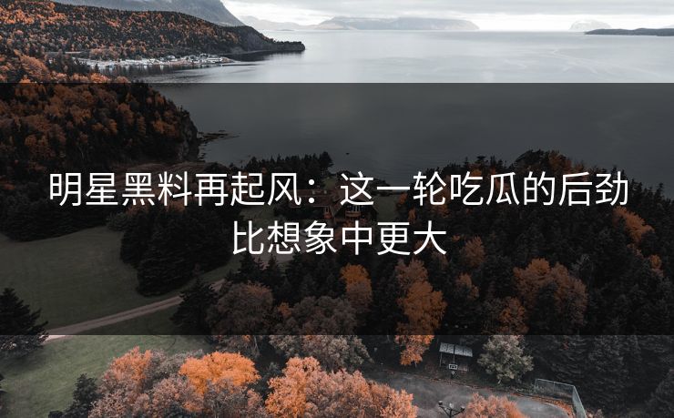 明星黑料再起风：这一轮吃瓜的后劲比想象中更大