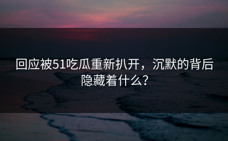 回应被51吃瓜重新扒开，沉默的背后隐藏着什么？