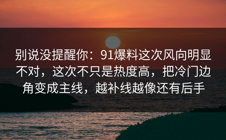 别说没提醒你：91爆料这次风向明显不对，这次不只是热度高，把冷门边角变成主线，越补线越像还有后手