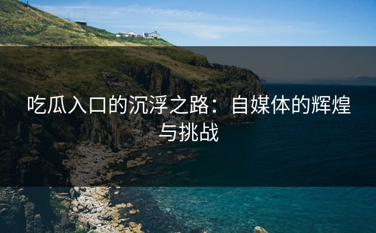吃瓜入口的沉浮之路：自媒体的辉煌与挑战