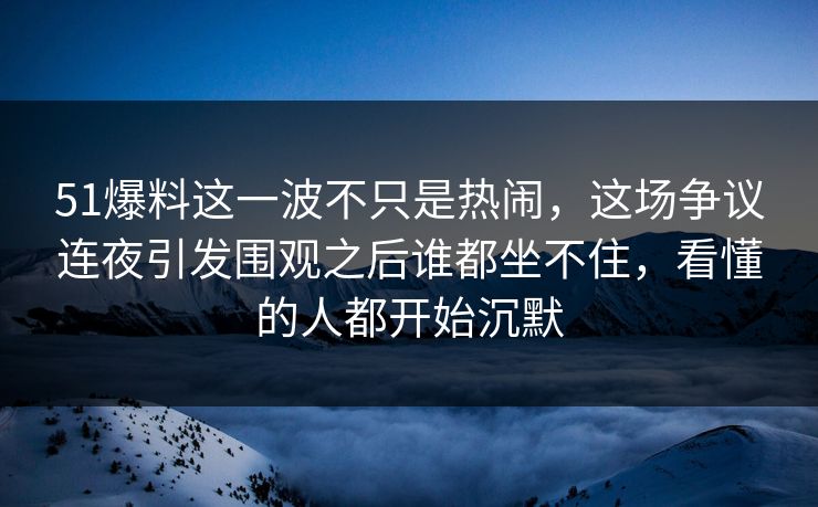51爆料这一波不只是热闹，这场争议连夜引发围观之后谁都坐不住，看懂的人都开始沉默