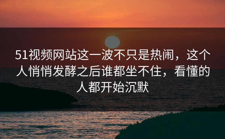 51视频网站这一波不只是热闹，这个人悄悄发酵之后谁都坐不住，看懂的人都开始沉默