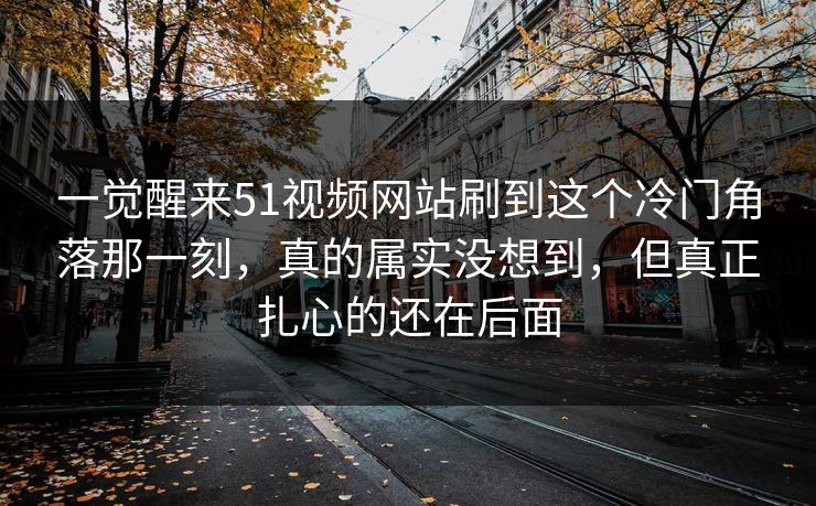 一觉醒来51视频网站刷到这个冷门角落那一刻，真的属实没想到，但真正扎心的还在后面