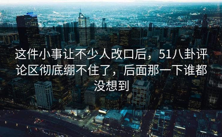 这件小事让不少人改口后，51八卦评论区彻底绷不住了，后面那一下谁都没想到