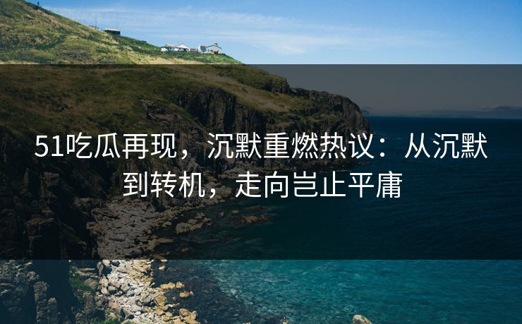 51吃瓜再现，沉默重燃热议：从沉默到转机，走向岂止平庸