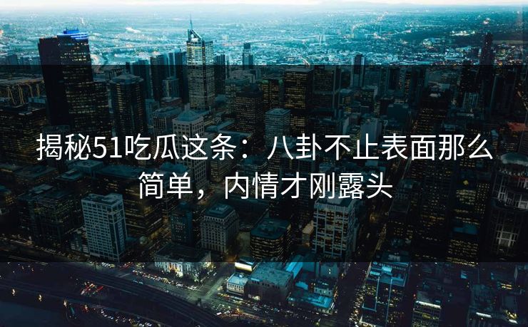 揭秘51吃瓜这条：八卦不止表面那么简单，内情才刚露头