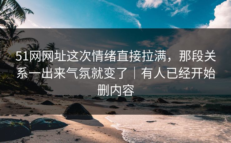51网网址这次情绪直接拉满，那段关系一出来气氛就变了｜有人已经开始删内容