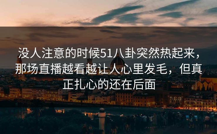 没人注意的时候51八卦突然热起来,那场直播越看越让人心里发毛,但真正扎心的还在后面 没人注意的时候51八卦突然热起来,那场直播越看越让人心里发毛,但真正扎心的还在后面