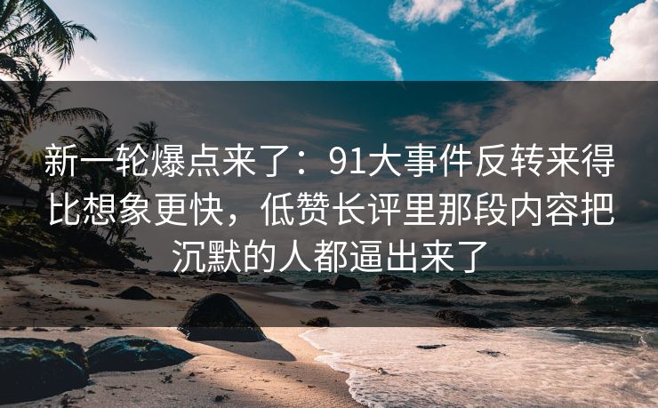 新一轮爆点来了:91大事件反转来得比想象更快,低赞长评里那段内容把沉默的人都逼出来了 新一轮爆点来了:91大事件反转来得比想象更快,低赞长评里那段内容把沉默的人都逼出来了