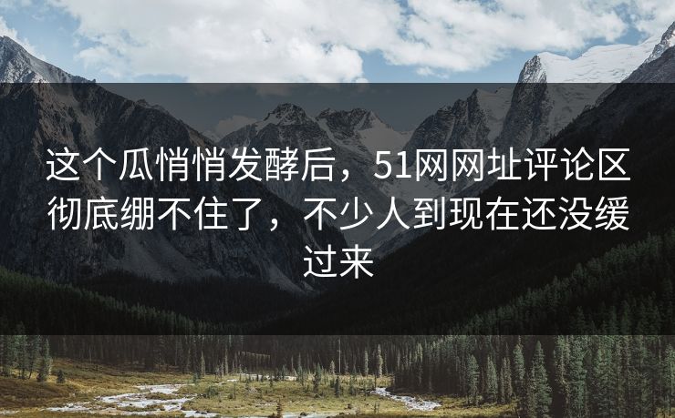 这个瓜悄悄发酵后,51网网址评论区彻底绷不住了,不少人到现在还没缓过来 这个瓜悄悄发酵后,51网网址评论区彻底绷不住了,不少人到现在还没缓过来